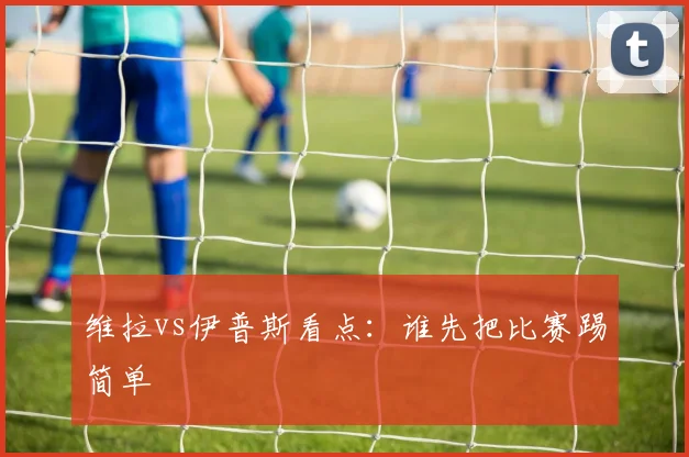维拉vs伊普斯看点：谁先把比赛踢简单