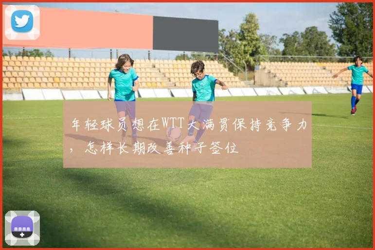 年轻球员想在WTT大满贯保持竞争力,怎样长期改善种子签位
