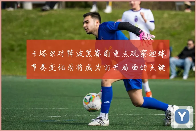 卡塔尔对阵波黑赛前重点观察控球节奏变化或将成为打开局面的关键