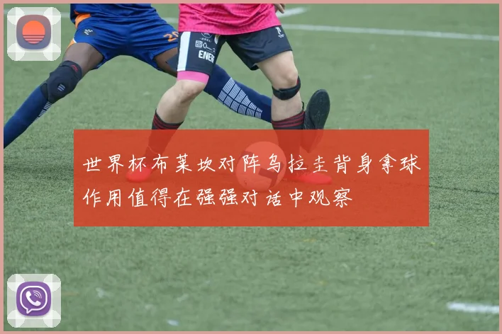 世界杯布莱坎对阵乌拉圭背身拿球作用值得在强强对话中观察