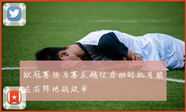 欧冠赛场马赛反越位启动时机可能左右阵地战效率